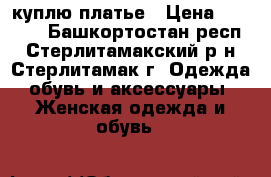 куплю платье › Цена ­ 1 000 - Башкортостан респ., Стерлитамакский р-н, Стерлитамак г. Одежда, обувь и аксессуары » Женская одежда и обувь   